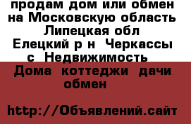 продам дом или обмен,на Московскую область - Липецкая обл., Елецкий р-н, Черкассы с. Недвижимость » Дома, коттеджи, дачи обмен   